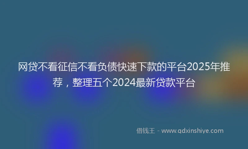网贷不看征信不看负债快速下款的平台2025年推荐，整理五个2024最新贷款平台