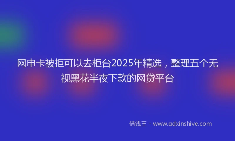 网申卡被拒可以去柜台2025年精选，整理五个无视黑花半夜下款的网贷平台