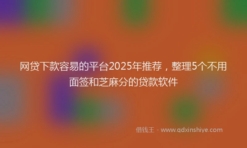 网贷下款容易的平台2025年推荐，整理5个不用面签和芝麻分的贷款软件