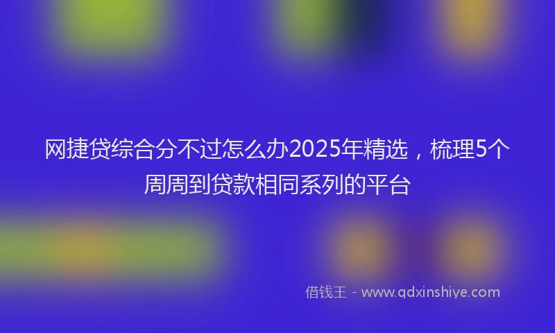 网捷贷综合分不过怎么办2025年精选，梳理5个周周到贷款相同系列的平台