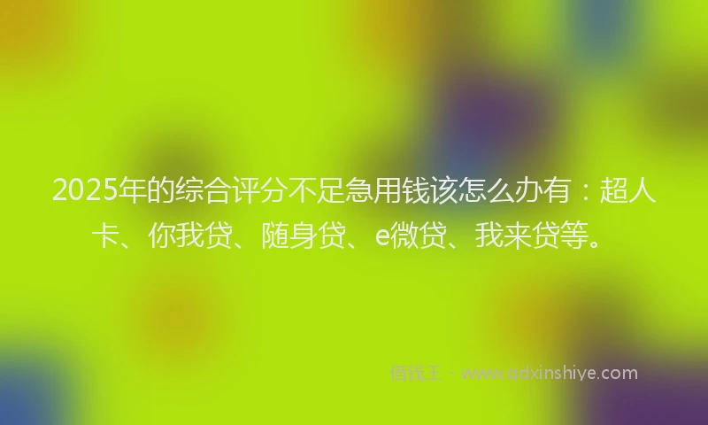2025年的综合评分不足急用钱该怎么办有：超人卡、你我贷、随身贷、e微贷、我来贷等。