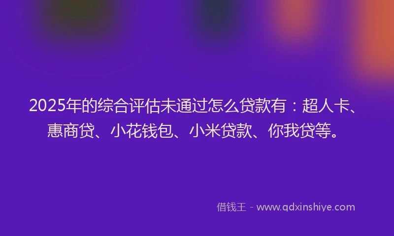 2025年的综合评估未通过怎么贷款有：超人卡、惠商贷、小花钱包、小米贷款、你我贷等。