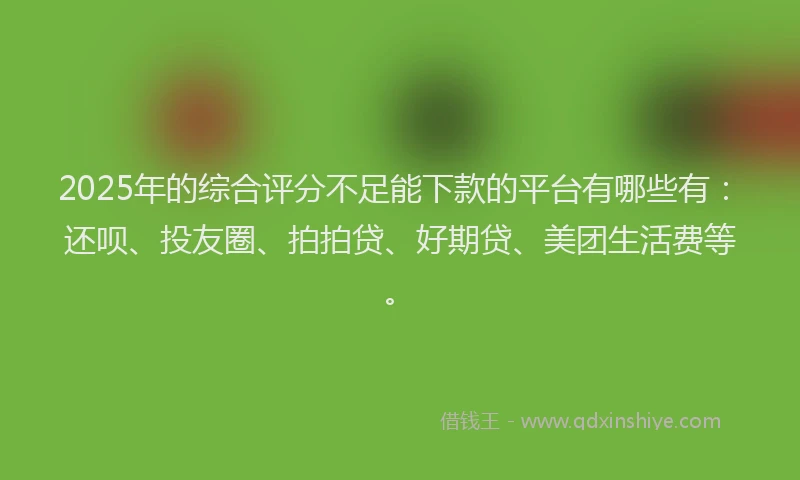 2025年的综合评分不足能下款的平台有哪些有：还呗、投友圈、拍拍贷、好期贷、美团生活费等。