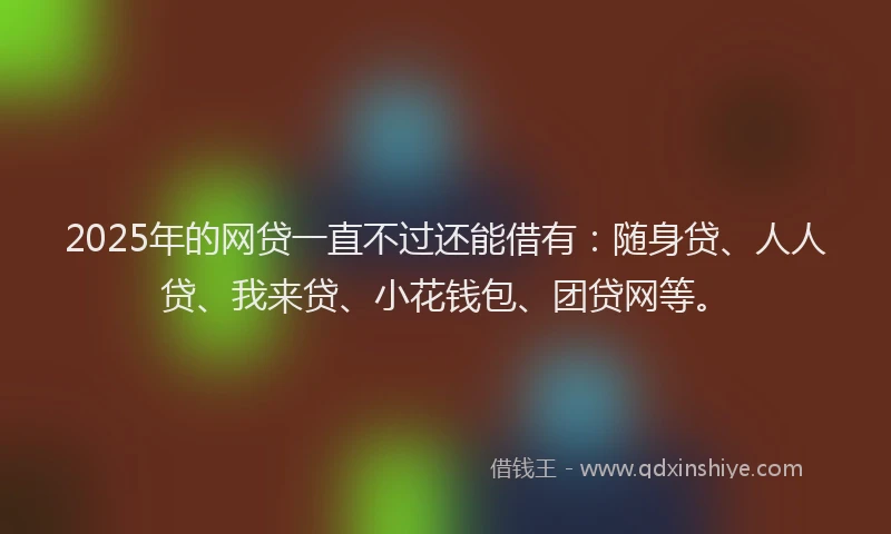 2025年的网贷一直不过还能借有：随身贷、人人贷、我来贷、小花钱包、团贷网等。