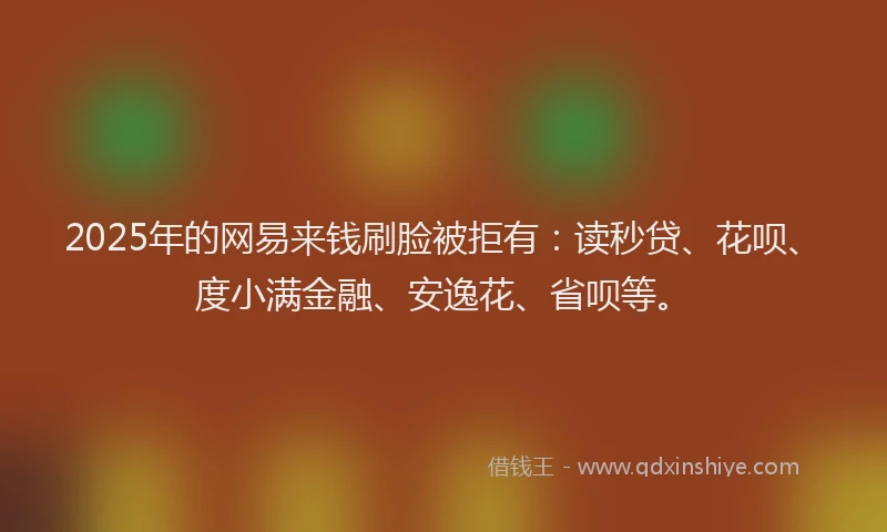 2025年的网易来钱刷脸被拒有：读秒贷、花呗、度小满金融、安逸花、省呗等。