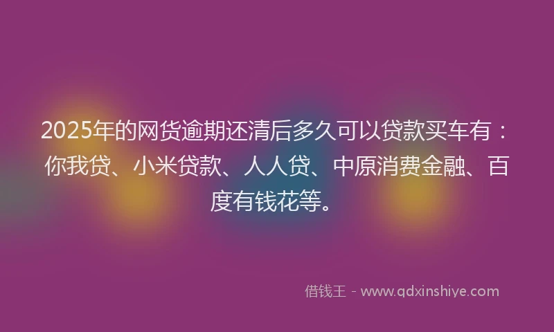 2025年的网货逾期还清后多久可以贷款买车有：你我贷、小米贷款、人人贷、中原消费金融、百度有钱花等。