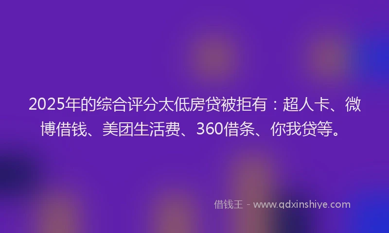 2025年的综合评分太低房贷被拒有：超人卡、微博借钱、美团生活费、360借条、你我贷等。