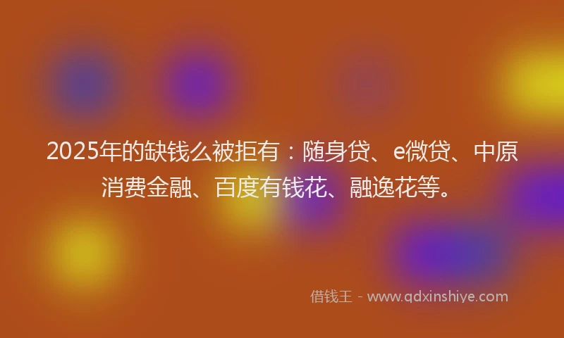 2025年的缺钱么被拒有：随身贷、e微贷、中原消费金融、百度有钱花、融逸花等。