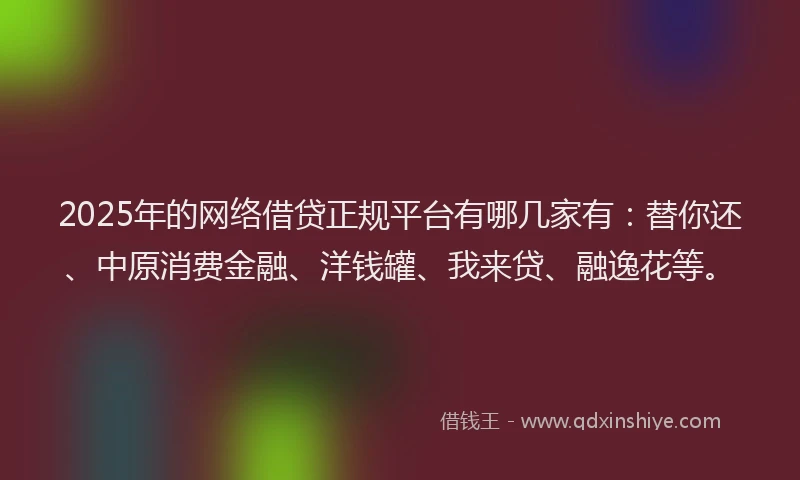 2025年的网络借贷正规平台有哪几家有：替你还、中原消费金融、洋钱罐、我来贷、融逸花等。