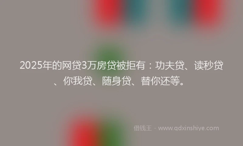 2025年的网贷3万房贷被拒有：功夫贷、读秒贷、你我贷、随身贷、替你还等。
