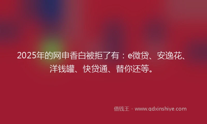 2025年的网申香白被拒了有：e微贷、安逸花、洋钱罐、快贷通、替你还等。