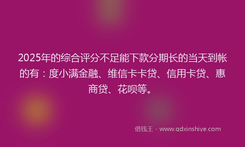 2025年的综合评分不足能下款分期长的当天到帐的有：度小满金融、维信卡卡贷、信用卡贷、惠商贷、花呗等。