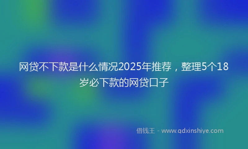 网贷不下款是什么情况2025年推荐，整理5个18岁必下款的网贷口子