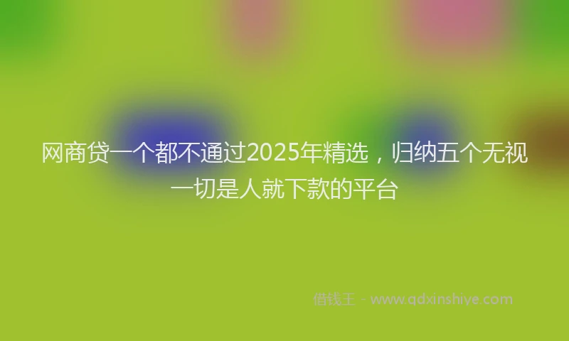 网商贷一个都不通过2025年精选，归纳五个无视一切是人就下款的平台