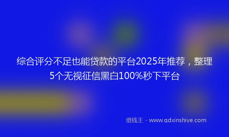 综合评分不足也能贷款的平台2025年推荐，整理5个无视征信黑白100%秒下平台