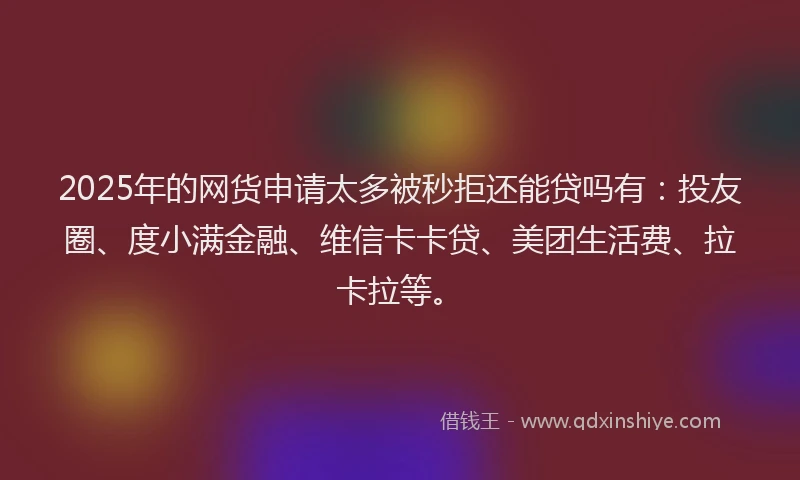2025年的网货申请太多被秒拒还能贷吗有：投友圈、度小满金融、维信卡卡贷、美团生活费、拉卡拉等。