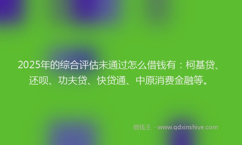 2025年的综合评估未通过怎么借钱有：柯基贷、还呗、功夫贷、快贷通、中原消费金融等。
