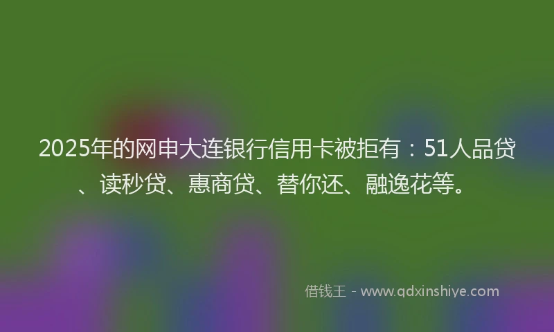 2025年的网申大连银行信用卡被拒有：51人品贷、读秒贷、惠商贷、替你还、融逸花等。