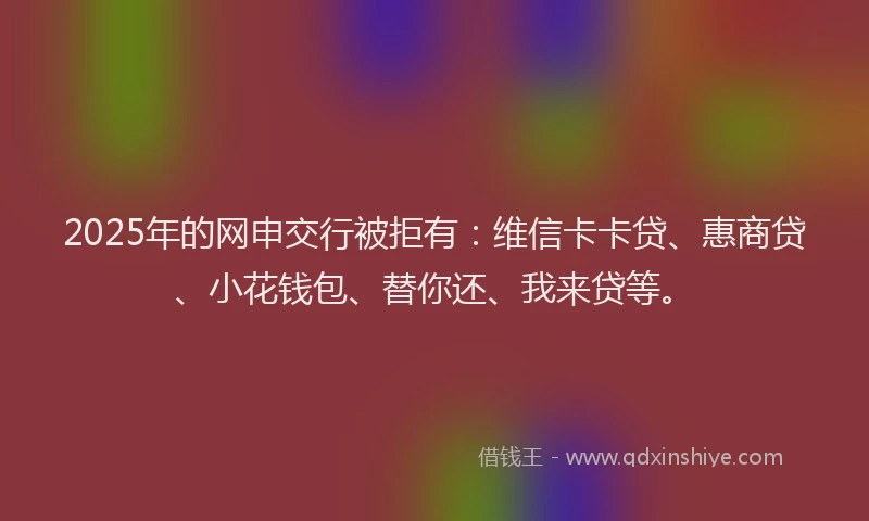 2025年的网申交行被拒有：维信卡卡贷、惠商贷、小花钱包、替你还、我来贷等。
