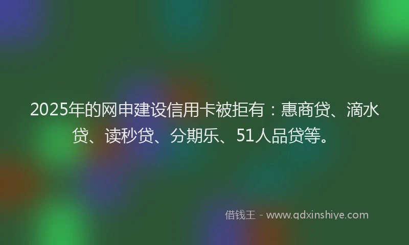 2025年的网申建设信用卡被拒有：惠商贷、滴水贷、读秒贷、分期乐、51人品贷等。