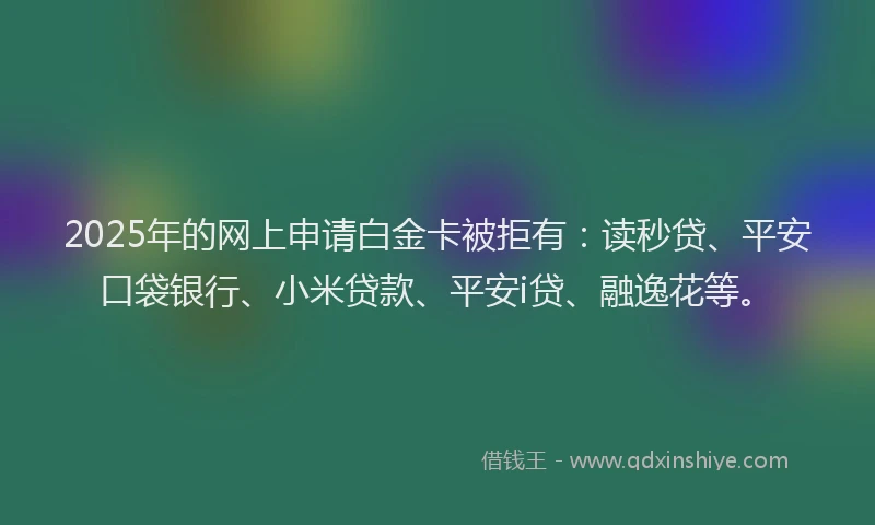 2025年的网上申请白金卡被拒有：读秒贷、平安口袋银行、小米贷款、平安i贷、融逸花等。