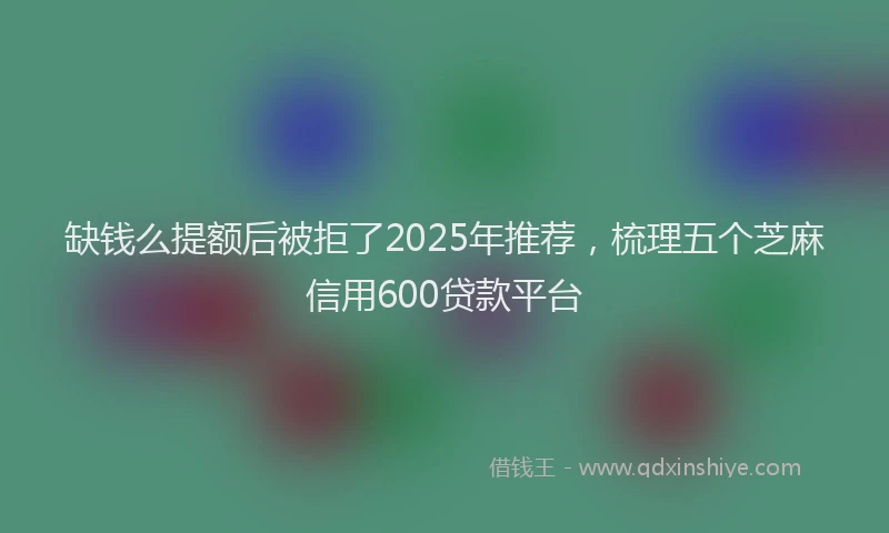 缺钱么提额后被拒了2025年推荐，梳理五个芝麻信用600贷款平台