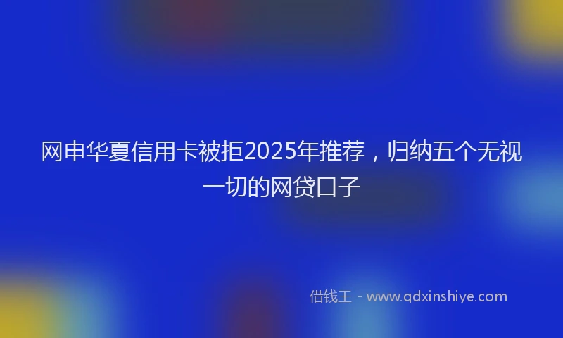 网申华夏信用卡被拒2025年推荐，归纳五个无视一切的网贷口子