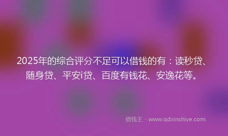 2025年的综合评分不足可以借钱的有：读秒贷、随身贷、平安i贷、百度有钱花、安逸花等。