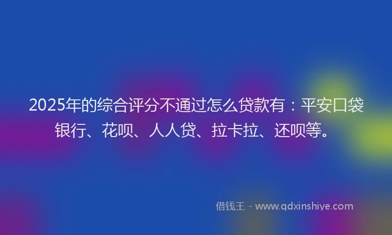 2025年的综合评分不通过怎么贷款有：平安口袋银行、花呗、人人贷、拉卡拉、还呗等。