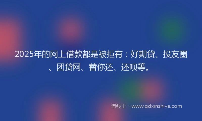 2025年的网上借款都是被拒有：好期贷、投友圈、团贷网、替你还、还呗等。