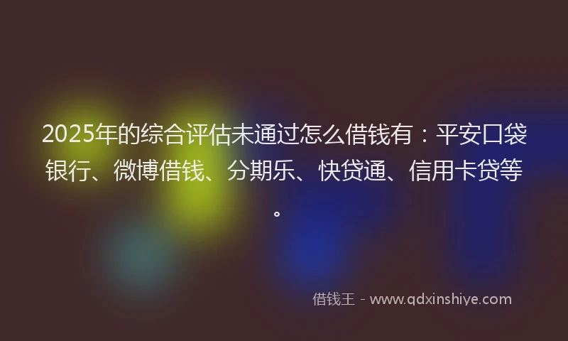 2025年的综合评估未通过怎么借钱有：平安口袋银行、微博借钱、分期乐、快贷通、信用卡贷等。