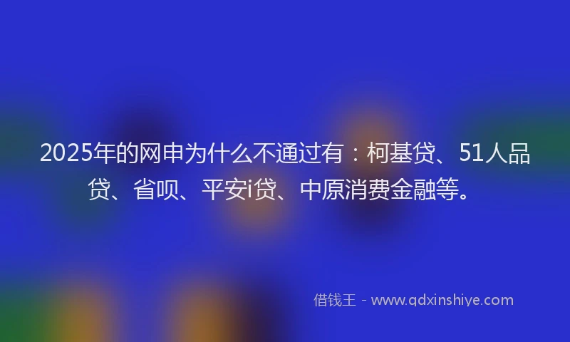 2025年的网申为什么不通过有：柯基贷、51人品贷、省呗、平安i贷、中原消费金融等。