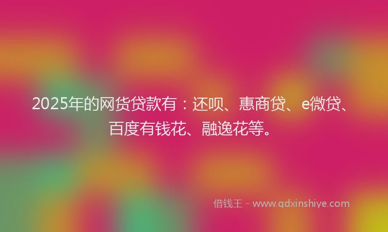 2025年的网货贷款有:还呗、惠商贷、e微贷、百度有钱花、融逸花等。