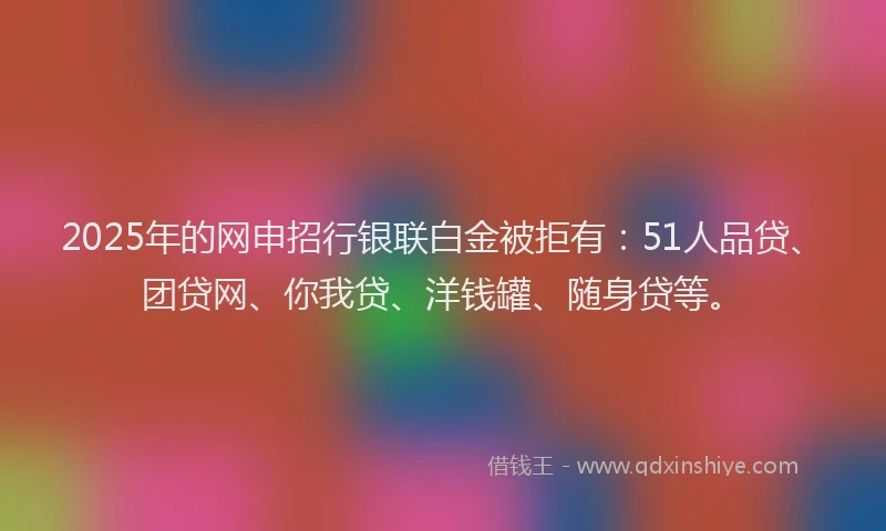 2025年的网申招行银联白金被拒有：51人品贷、团贷网、你我贷、洋钱罐、随身贷等。
