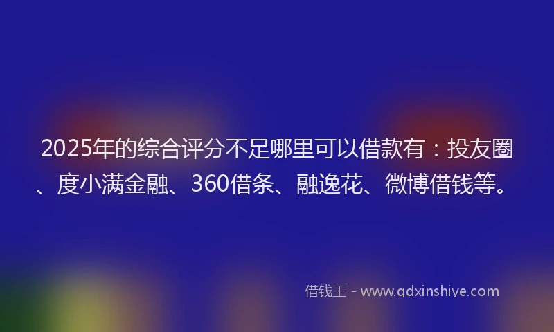 2025年的综合评分不足哪里可以借款有：投友圈、度小满金融、360借条、融逸花、微博借钱等。