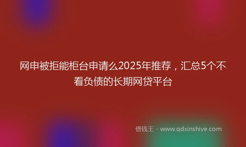 网申被拒能柜台申请么2025年推荐，汇总5个不看负债的长期网贷平台