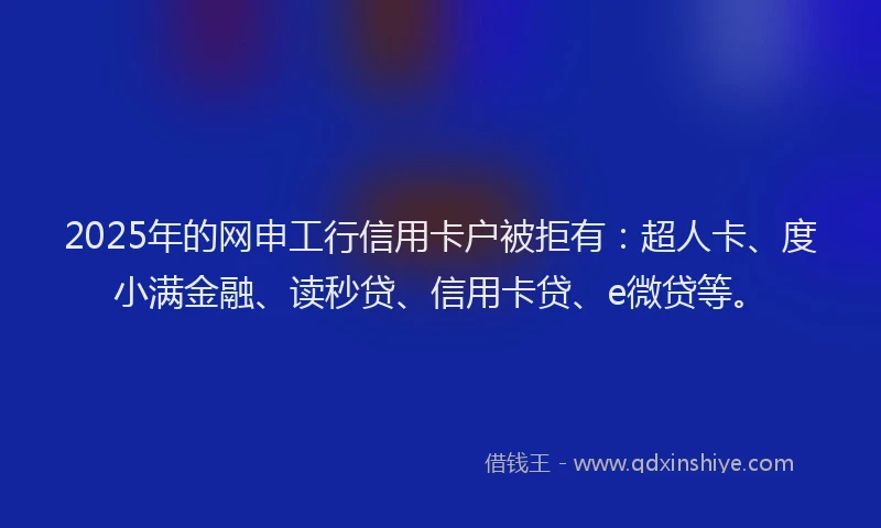 2025年的网申工行信用卡户被拒有：超人卡、度小满金融、读秒贷、信用卡贷、e微贷等。
