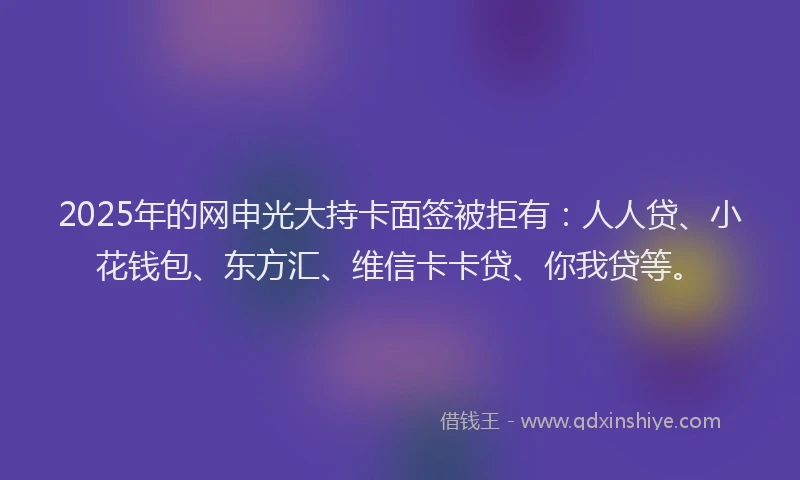 2025年的网申光大持卡面签被拒有：人人贷、小花钱包、东方汇、维信卡卡贷、你我贷等。
