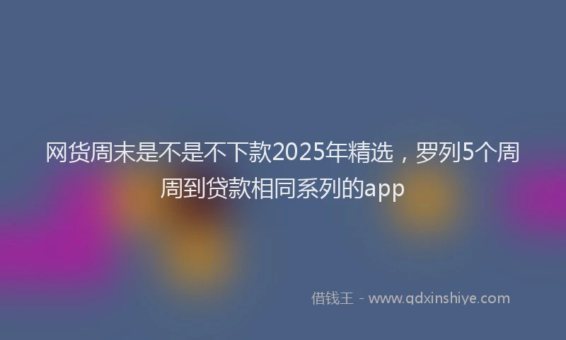网货周末是不是不下款2025年精选，罗列5个周周到贷款相同系列的app