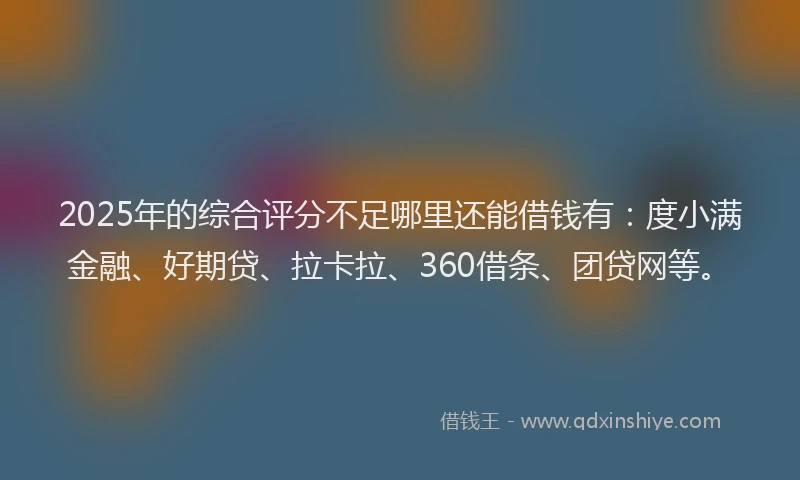 2025年的综合评分不足哪里还能借钱有：度小满金融、好期贷、拉卡拉、360借条、团贷网等。