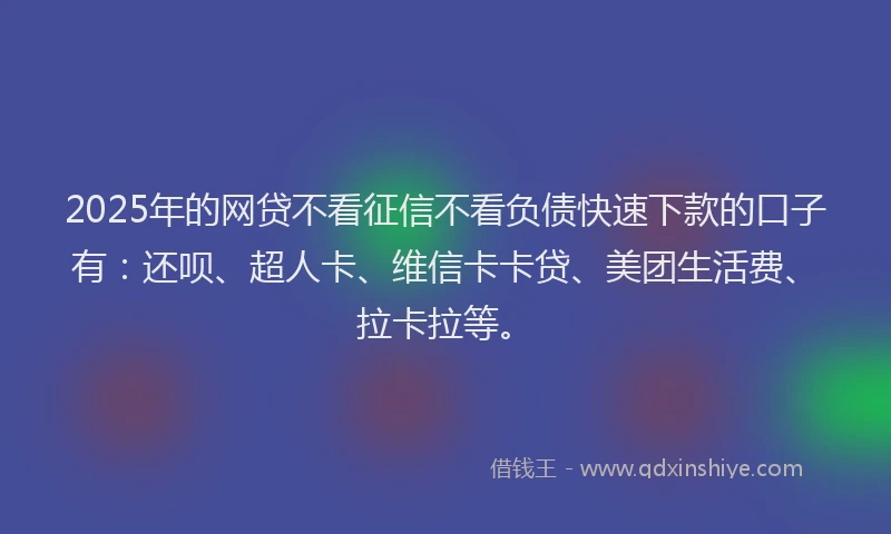 2025年的网贷不看征信不看负债快速下款的口子有：还呗、超人卡、维信卡卡贷、美团生活费、拉卡拉等。