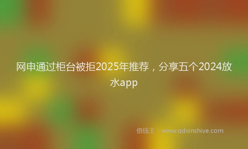 网申通过柜台被拒2025年推荐，分享五个2024放水app