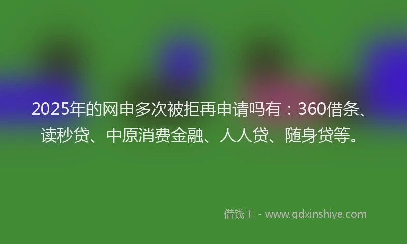 2025年的网申多次被拒再申请吗有：360借条、读秒贷、中原消费金融、人人贷、随身贷等。