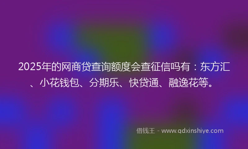 2025年的网商贷查询额度会查征信吗有:东方汇、小花钱包、分期乐、快贷通、融逸花等。