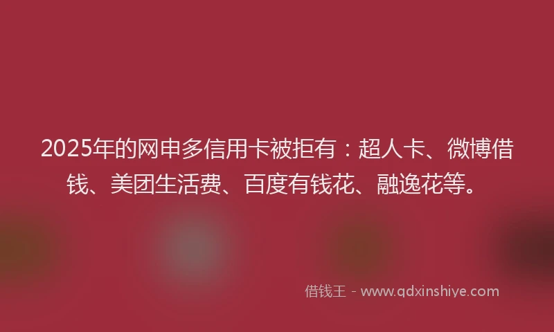 2025年的网申多信用卡被拒有：超人卡、微博借钱、美团生活费、百度有钱花、融逸花等。
