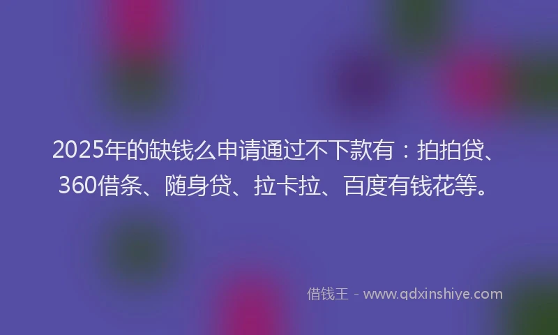2025年的缺钱么申请通过不下款有：拍拍贷、360借条、随身贷、拉卡拉、百度有钱花等。