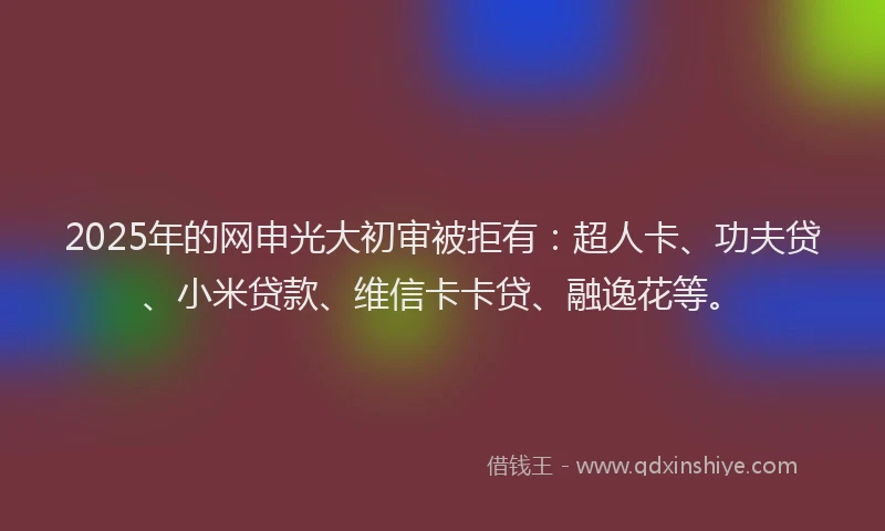 2025年的网申光大初审被拒有：超人卡、功夫贷、小米贷款、维信卡卡贷、融逸花等。