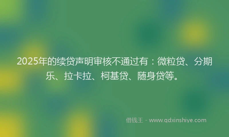 2025年的续贷声明审核不通过有：微粒贷、分期乐、拉卡拉、柯基贷、随身贷等。