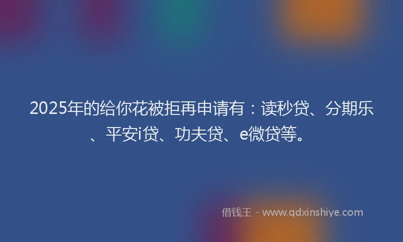 2025年的给你花被拒再申请有：读秒贷、分期乐、平安i贷、功夫贷、e微贷等。