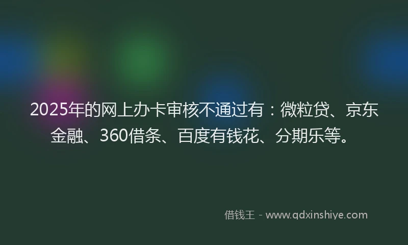 2025年的网上办卡审核不通过有：微粒贷、京东金融、360借条、百度有钱花、分期乐等。